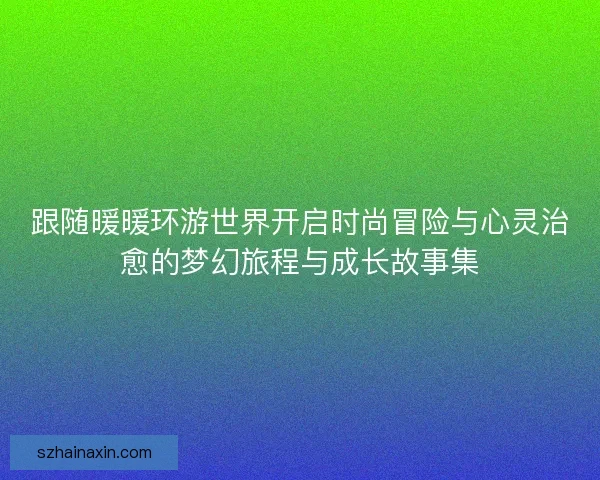 跟随暖暖环游世界开启时尚冒险与心灵治愈的梦幻旅程与成长故事集