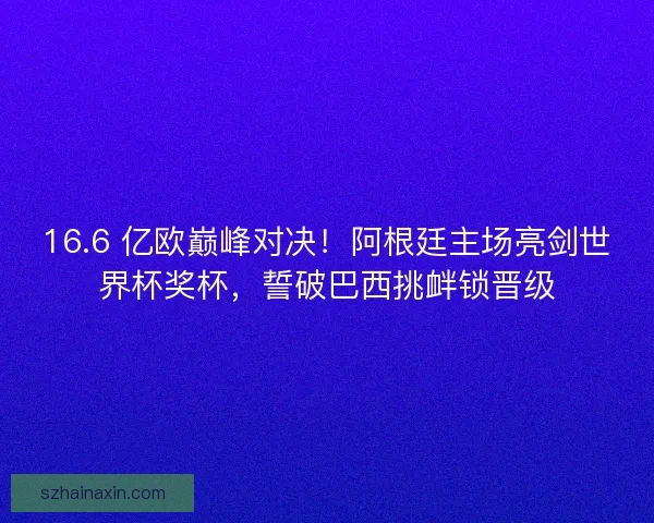 16.6 亿欧巅峰对决！阿根廷主场亮剑世界杯奖杯，誓破巴西挑衅锁晋级