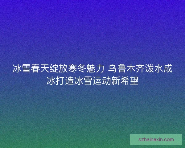 冰雪春天绽放寒冬魅力 乌鲁木齐泼水成冰打造冰雪运动新希望