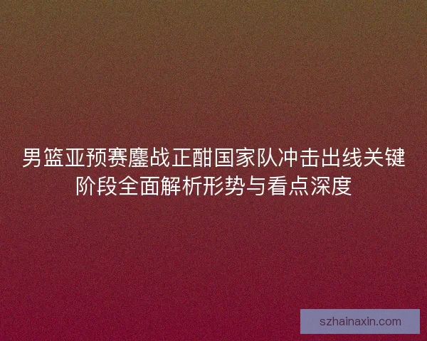男篮亚预赛鏖战正酣国家队冲击出线关键阶段全面解析形势与看点深度