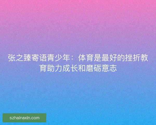 张之臻寄语青少年：体育是最好的挫折教育助力成长和磨砺意志