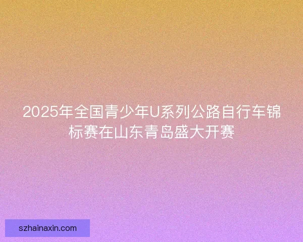 2025年全国青少年U系列公路自行车锦标赛在山东青岛盛大开赛 2025年全国青少年U系列公路自行车锦标赛在山东青岛盛大开赛