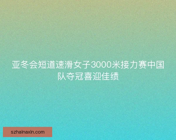 亚冬会短道速滑女子3000米接力赛中国队夺冠喜迎佳绩