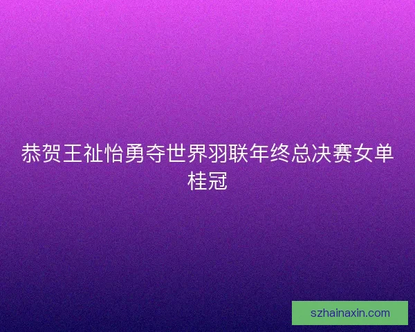 恭贺王祉怡勇夺世界羽联年终总决赛女单桂冠