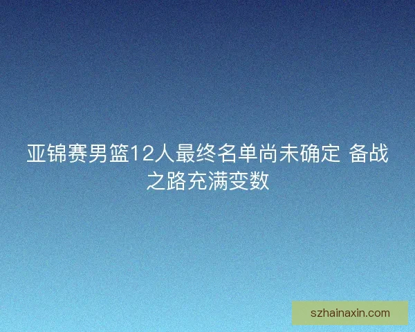 亚锦赛男篮12人最终名单尚未确定 备战之路充满变数 亚锦赛男篮12人最终名单尚未确定 备战之路充满变数