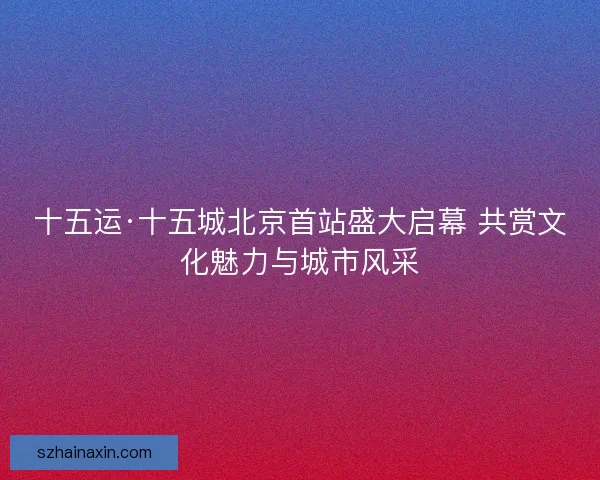 十五运·十五城北京首站盛大启幕 共赏文化魅力与城市风采
