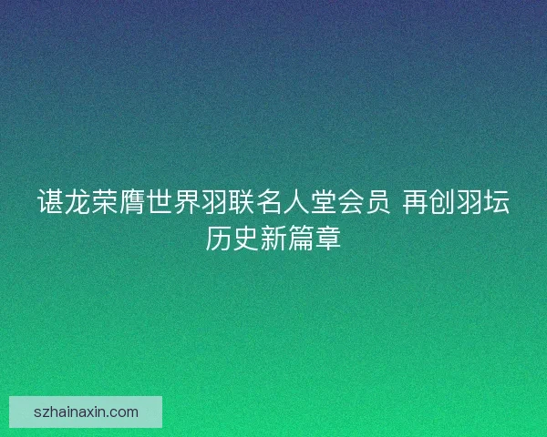 谌龙荣膺世界羽联名人堂会员 再创羽坛历史新篇章