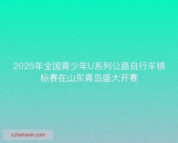 2025年全国青少年U系列公路自行车锦标赛在山东青岛盛大开赛