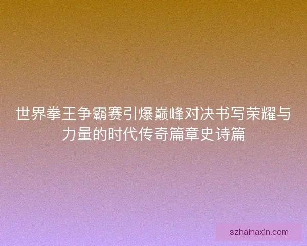 世界拳王争霸赛引爆巅峰对决书写荣耀与力量的时代传奇篇章史诗篇