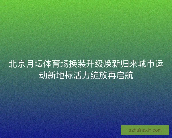 北京月坛体育场换装升级焕新归来城市运动新地标活力绽放再启航