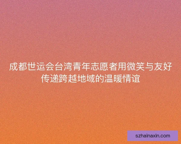 成都世运会台湾青年志愿者用微笑与友好传递跨越地域的温暖情谊