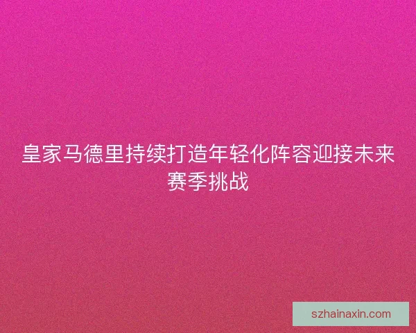 皇家马德里持续打造年轻化阵容迎接未来赛季挑战