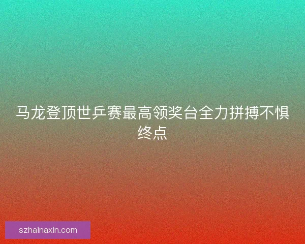 马龙登顶世乒赛最高领奖台全力拼搏不惧终点
