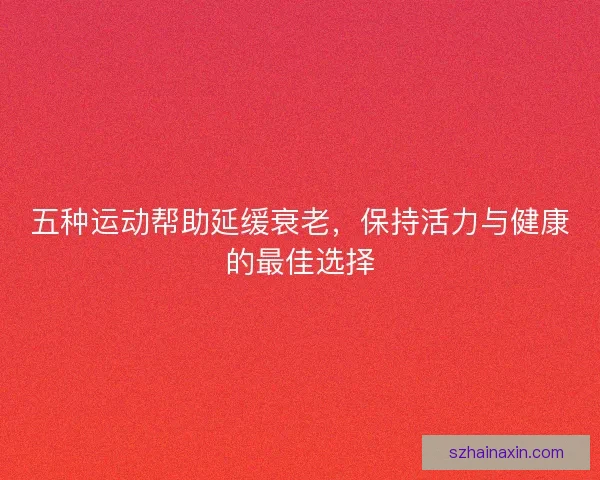 五种运动帮助延缓衰老，保持活力与健康的最佳选择