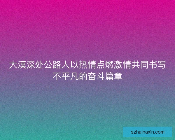 大漠深处公路人以热情点燃激情共同书写不平凡的奋斗篇章