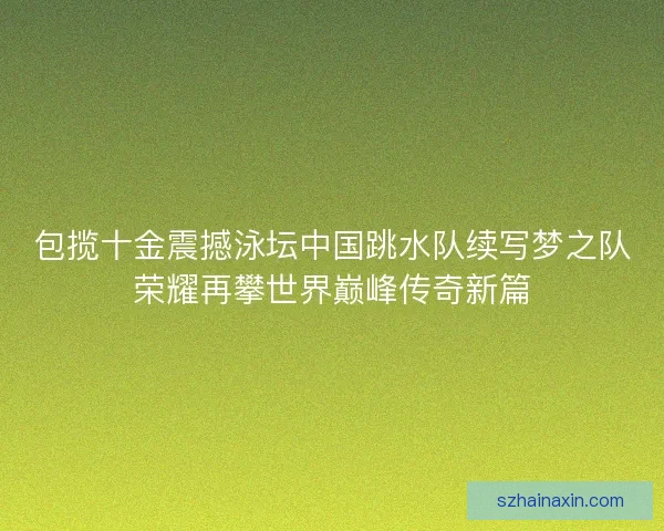包揽十金震撼泳坛中国跳水队续写梦之队荣耀再攀世界巅峰传奇新篇