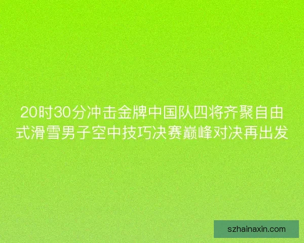20时30分冲击金牌中国队四将齐聚自由式滑雪男子空中技巧决赛巅峰对决再出发