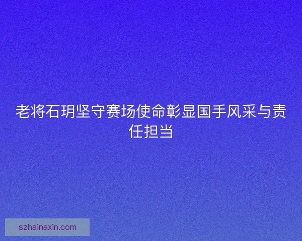 老将石玥坚守赛场使命彰显国手风采与责任担当 老将石玥坚守赛场使命彰显国手风采与责任担当