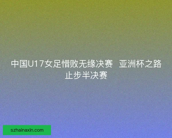 中国U17女足惜败无缘决赛 亚洲杯之路止步半决赛 中国U17女足惜败无缘决赛 亚洲杯之路止步半决赛