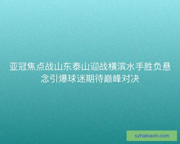 亚冠焦点战山东泰山迎战横滨水手胜负悬念引爆球迷期待巅峰对决