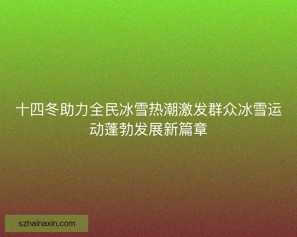 十四冬助力全民冰雪热潮激发群众冰雪运动蓬勃发展新篇章