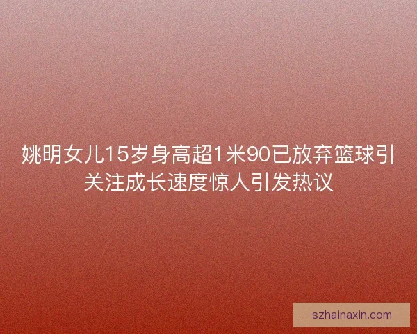 姚明女儿15岁身高超1米90已放弃篮球引关注成长速度惊人引发热议 姚明女儿15岁身高超1米90已放弃篮球引关注成长速度惊人引发热议